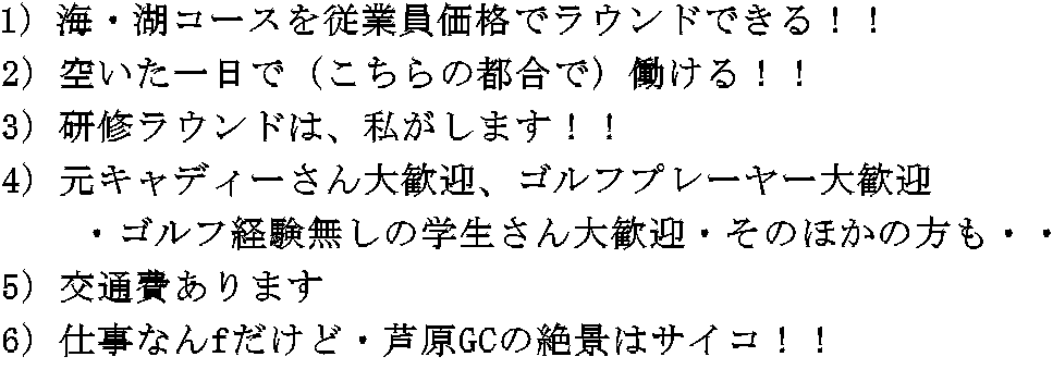 1）海・湖コースを従業員価格でラウンドできる！！　　 2）空いた一日で（こちらの都合で）働ける！！　 3）研修ラウンドは、私がします！！ 4）元キャディーさん大歓迎、ゴルフプレーヤー大歓迎 　　・ゴルフ経験無しの学生さん大歓迎・そのほかの方も・・ 5）交通費あります 6）仕事なんfだけど・芦原GCの絶景はサイコ！！