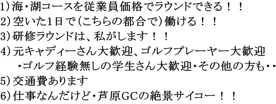 1）海・湖コースを従業員価格でラウンドできる！！ 2）空いた1日で（こちらの都合で）働ける！！ 3）研修ラウンドは、私がします！！ 4）元キャディーさん大歓迎、ゴルフプレーヤー大歓迎 　　・ゴルフ経験無しの学生さん大歓迎・その他の方も・・ 5）交通費あります 6）仕事なんだけど・芦原GCの絶景サイコー！！